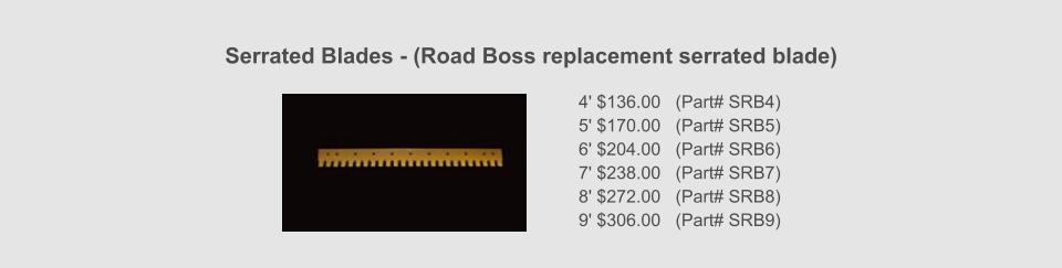 Serrated Blades - (Road Boss replacement serrated blade) 4' $136.00   (Part# SRB4) 5' $170.00   (Part# SRB5) 6' $204.00   (Part# SRB6) 7' $238.00   (Part# SRB7) 8' $272.00   (Part# SRB8) 9' $306.00   (Part# SRB9)