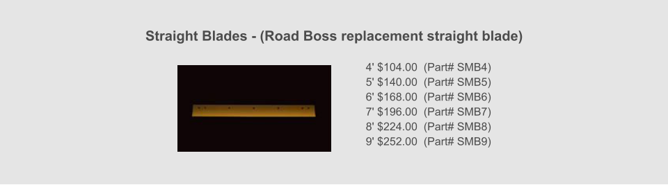 Straight Blades - (Road Boss replacement straight blade)    4' $104.00  (Part# SMB4) 5' $140.00  (Part# SMB5) 6' $168.00  (Part# SMB6) 7' $196.00  (Part# SMB7) 8' $224.00  (Part# SMB8) 9' $252.00  (Part# SMB9)