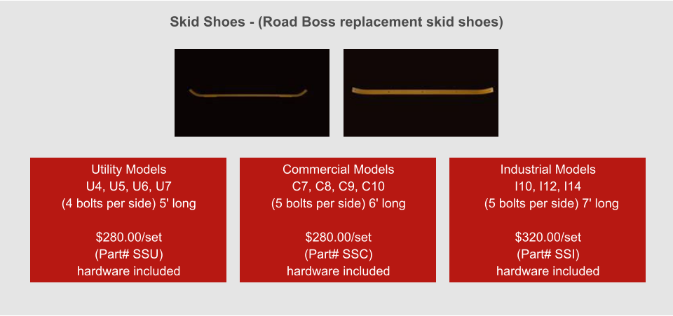 Skid Shoes - (Road Boss replacement skid shoes) Utility Models  U4, U5, U6, U7 (4 bolts per side) 5' long  $280.00/set (Part# SSU) hardware included Commercial Models  C7, C8, C9, C10 (5 bolts per side) 6' long  $280.00/set (Part# SSC) hardware included Industrial Models  I10, I12, I14   (5 bolts per side) 7' long  $320.00/set (Part# SSI) hardware included