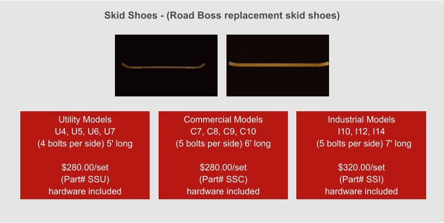 Skid Shoes - (Road Boss replacement skid shoes) Utility Models  U4, U5, U6, U7 (4 bolts per side) 5' long  $280.00/set (Part# SSU) hardware included Commercial Models  C7, C8, C9, C10 (5 bolts per side) 6' long  $280.00/set (Part# SSC) hardware included Industrial Models  I10, I12, I14   (5 bolts per side) 7' long  $320.00/set (Part# SSI) hardware included