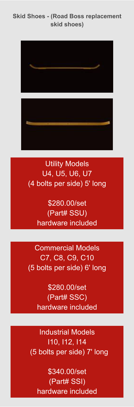 Skid Shoes - (Road Boss replacement skid shoes) Utility Models  U4, U5, U6, U7 (4 bolts per side) 5' long  $280.00/set (Part# SSU) hardware included Commercial Models  C7, C8, C9, C10 (5 bolts per side) 6' long  $280.00/set (Part# SSC) hardware included Industrial Models  I10, I12, I14   (5 bolts per side) 7' long  $340.00/set (Part# SSI) hardware included